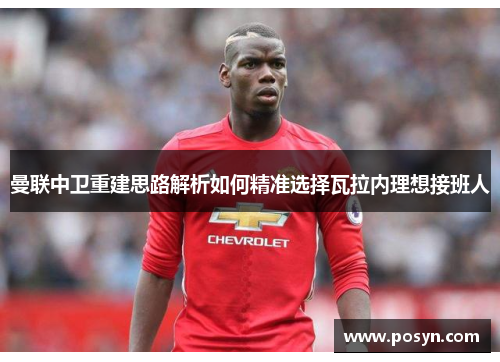 曼联中卫重建思路解析如何精准选择瓦拉内理想接班人